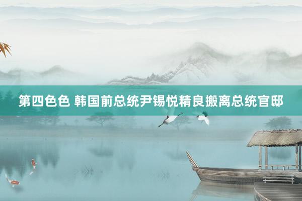 第四色色 韩国前总统尹锡悦精良搬离总统官邸