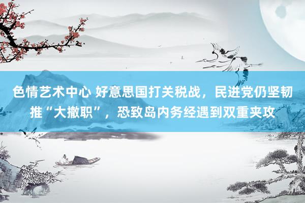 色情艺术中心 好意思国打关税战，民进党仍坚韧推“大撤职”，恐致岛内务经遇到双重夹攻