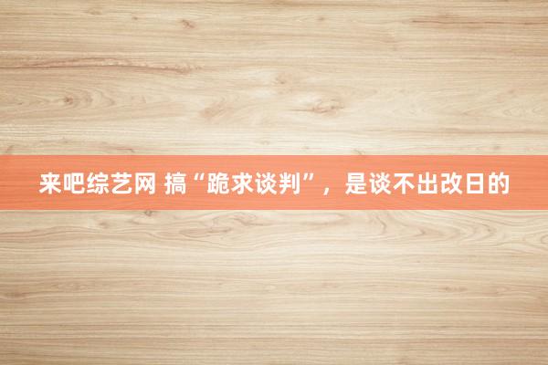 来吧综艺网 搞“跪求谈判”，是谈不出改日的