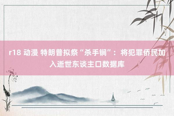 r18 动漫 特朗普拟祭“杀手锏”：将犯罪侨民加入逝世东谈主口数据库