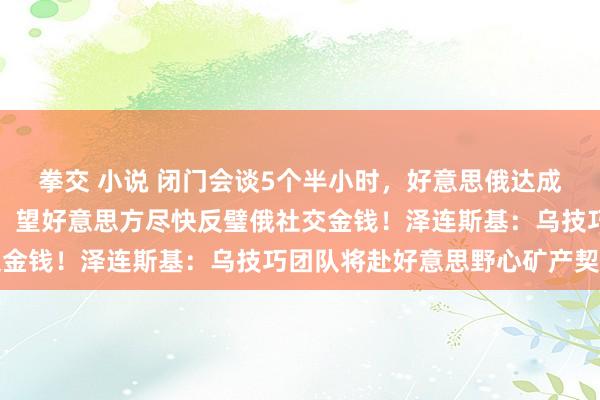 拳交 小说 闭门会谈5个半小时，好意思俄达成原谅，俄股大涨！俄方：望好意思方尽快反璧俄社交金钱！泽连斯基：乌技巧团队将赴好意思野心矿产契约