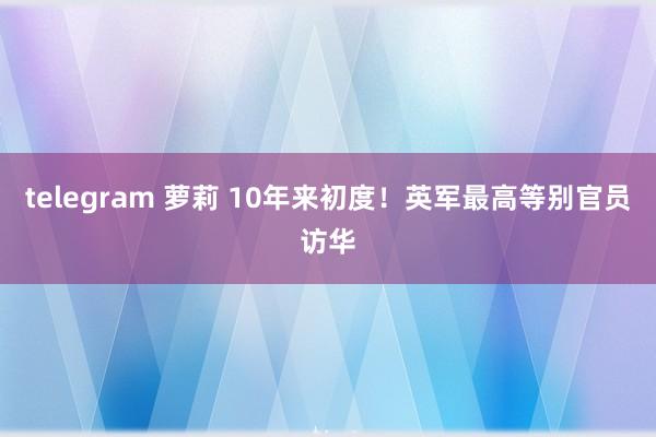 telegram 萝莉 10年来初度！英军最高等别官员访华